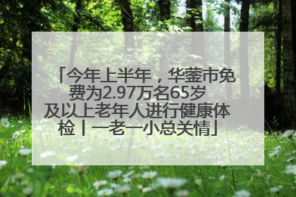 今年上半年，华蓥市免费为2.97万名65岁及以上老年人进行健康体检丨一老一小总关情