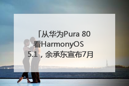 从华为Pura 80看HarmonyOS 5.1，余承东宣布7月迎来首批机型升级