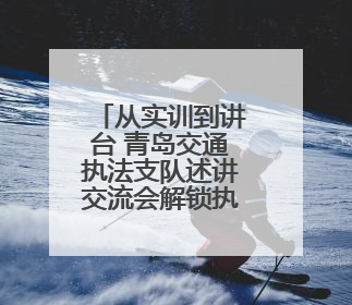 从实训到讲台 青岛交通执法支队述讲交流会解锁执法新动能