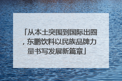 从本土突围到国际出圈，东鹏饮料以民族品牌力量书写发展新篇章