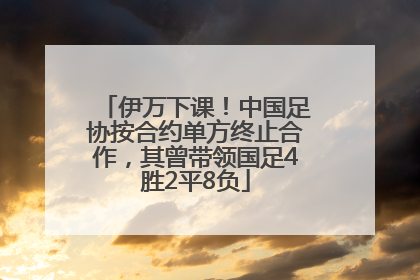 伊万下课！中国足协按合约单方终止合作，其曾带领国足4胜2平8负