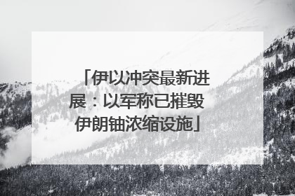 伊以冲突最新进展：以军称已摧毁伊朗铀浓缩设施