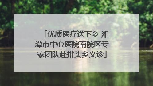 优质医疗送下乡 湘潭市中心医院南院区专家团队赴排头乡义诊