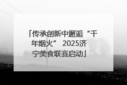 传承创新中邂逅“千年烟火” 2025济宁美食联赛启动