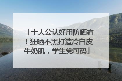 十大公认好用防晒霜！狂晒不黑打造冷白皮牛奶肌，学生党可码