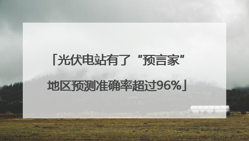 光伏电站有了“预言家” 地区预测准确率超过96%
