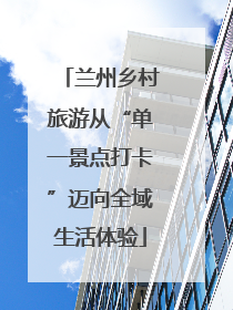 兰州乡村旅游从“单一景点打卡”迈向全域生活体验