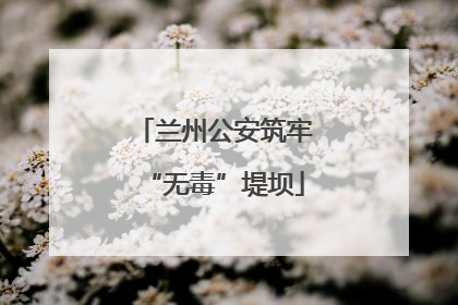 兰州公安筑牢“无毒”堤坝