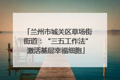 兰州市城关区草场街街道：“三五工作法”激活基层幸福细胞