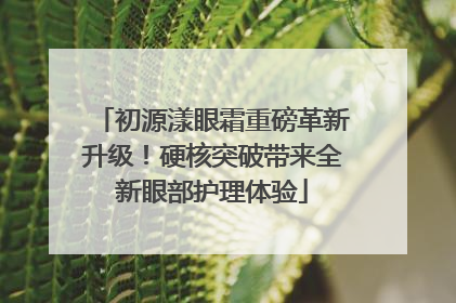 初源漾眼霜重磅革新升级！硬核突破带来全新眼部护理体验