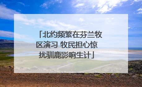 北约频繁在芬兰牧区演习 牧民担心惊扰驯鹿影响生计