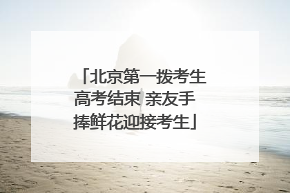 北京第一拨考生高考结束 亲友手捧鲜花迎接考生