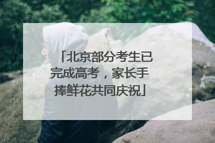 北京部分考生已完成高考，家长手捧鲜花共同庆祝