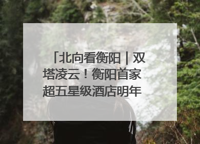 北向看衡阳｜双塔凌云！衡阳首家超五星级酒店明年6月开业