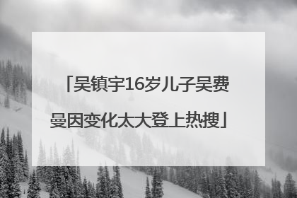 吴镇宇16岁儿子吴费曼因变化太大登上热搜