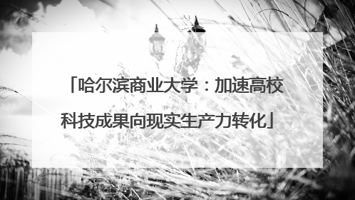 哈尔滨商业大学：加速高校科技成果向现实生产力转化