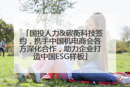 国投人力&碳衡科技签约，携手中国机电商会各方深化合作，助力企业打造中国ESG样板