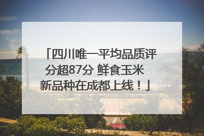四川唯一平均品质评分超87分 鲜食玉米新品种在成都上线！
