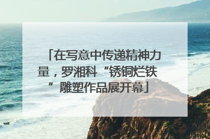 在写意中传递精神力量，罗湘科“锈铜烂铁”雕塑作品展开幕