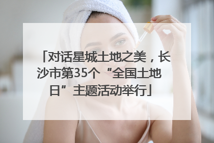 对话星城土地之美，长沙市第35个“全国土地日”主题活动举行