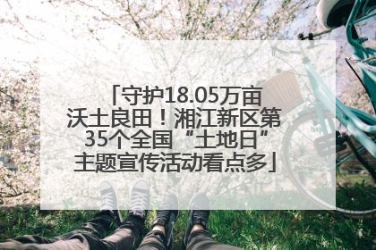 守护18.05万亩沃土良田！湘江新区第35个全国“土地日”主题宣传活动看点多