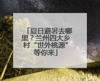 夏日避暑去哪里？兰州四大乡村“世外桃源”等你来