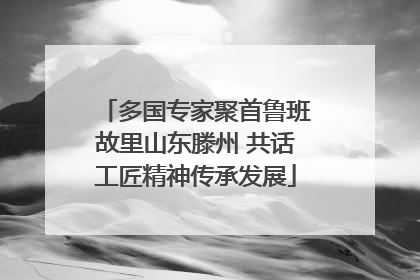 多国专家聚首鲁班故里山东滕州 共话工匠精神传承发展