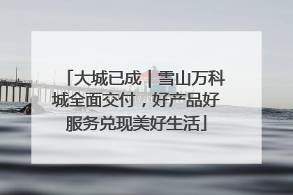 大城已成｜雪山万科城全面交付，好产品好服务兑现美好生活