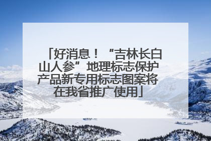 好消息！“吉林长白山人参”地理标志保护产品新专用标志图案将在我省推广使用
