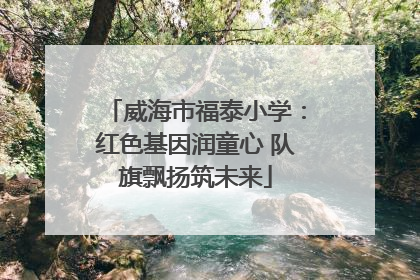 威海市福泰小学：红色基因润童心 队旗飘扬筑未来