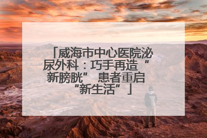威海市中心医院泌尿外科：巧手再造“新膀胱” 患者重启“新生活”