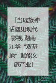 当瑶族神话遇见现代影视 湖南江华“双基地”赋能文旅产业