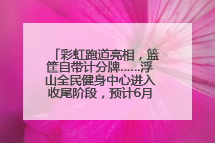 彩虹跑道亮相，篮筐自带计分牌……浮山全民健身中心进入收尾阶段，预计6月30日试运营