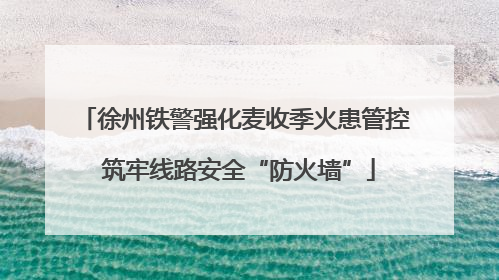 徐州铁警强化麦收季火患管控 筑牢线路安全“防火墙”