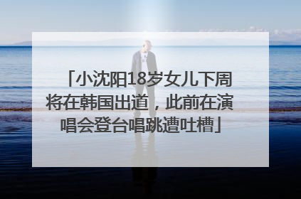 小沈阳18岁女儿下周将在韩国出道，此前在演唱会登台唱跳遭吐槽