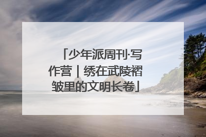 少年派周刊·写作营｜绣在武陵褶皱里的文明长卷