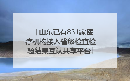 山东已有831家医疗机构接入省级检查检验结果互认共享平台