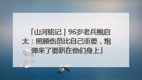 山河铭记｜96岁老兵鲍启太：照顾伤员比自己重要，炮弹来了要趴在他们身上