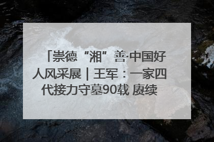 崇德“湘”善·中国好人风采展｜王军：一家四代接力守墓90载 赓续红色血脉践初心