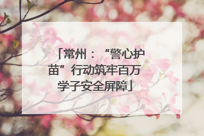 常州：“警心护苗”行动筑牢百万学子安全屏障
