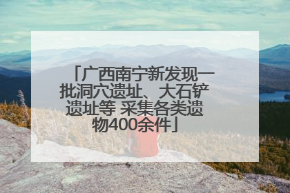 广西南宁新发现一批洞穴遗址、大石铲遗址等 采集各类遗物400余件