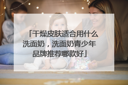 干燥皮肤适合用什么洗面奶，洗面奶青少年品牌推荐哪款好