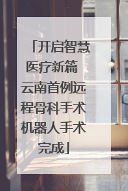开启智慧医疗新篇 云南首例远程骨科手术机器人手术完成