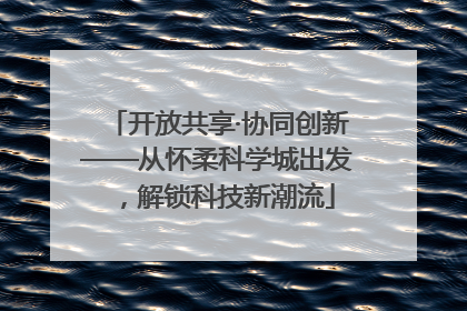 开放共享·协同创新——从怀柔科学城出发，解锁科技新潮流