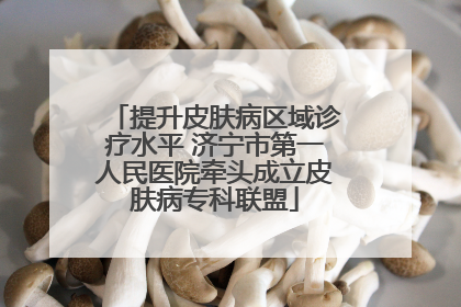 提升皮肤病区域诊疗水平 济宁市第一人民医院牵头成立皮肤病专科联盟
