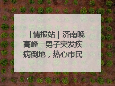 情报站｜济南晚高峰一男子突发疾病倒地，热心市民跪地接力施救