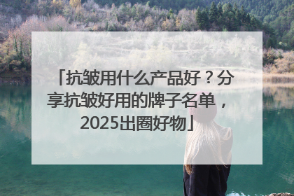 抗皱用什么产品好？分享抗皱好用的牌子名单，2025出圈好物