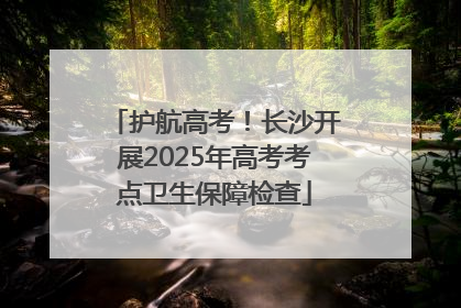 护航高考！长沙开展2025年高考考点卫生保障检查