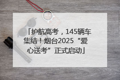护航高考，145辆车集结！烟台2025“爱心送考”正式启动