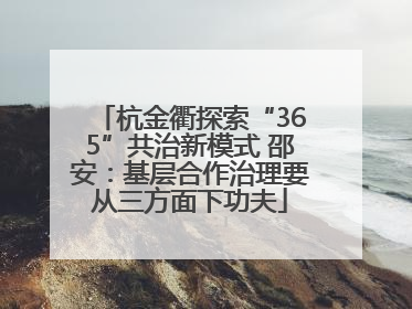 杭金衢探索“365”共治新模式 邵安：基层合作治理要从三方面下功夫